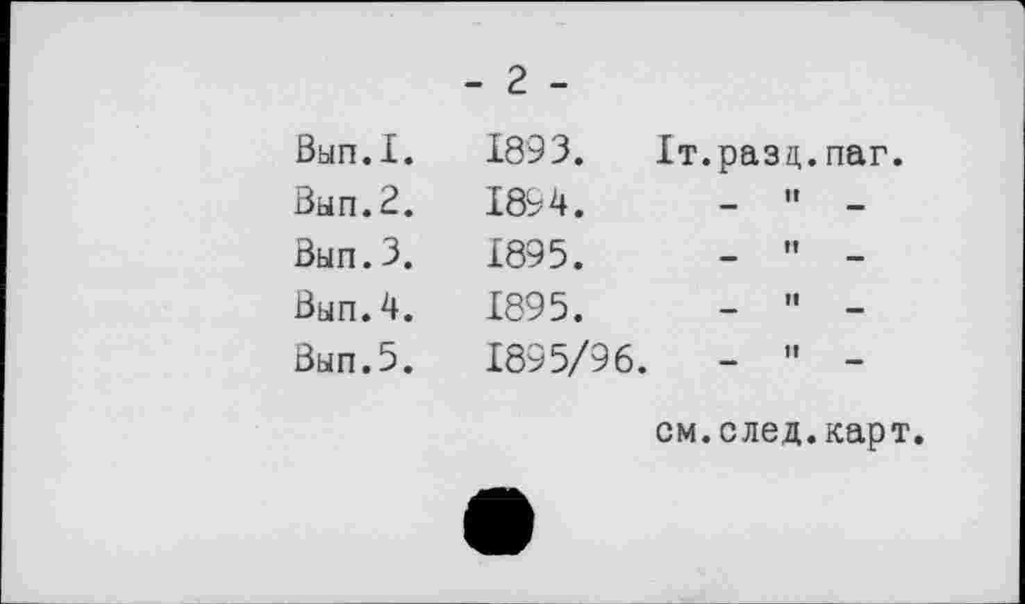 ﻿ЗьіП.І.
Зып.2.
Зып.3.
Зып.4.
Зып.5.
- г -
1893.	Іт.разц.паг.
1894.	-	"	-
1895.	-	”	-
1895.	-	"	-
1895/96.	-	"	-
см. след. карт.